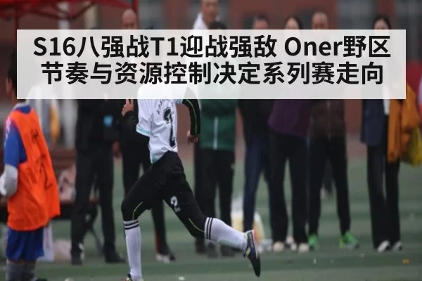 S16八强战T1迎战强敌 Oner野区节奏与资源控制决定系列赛走向