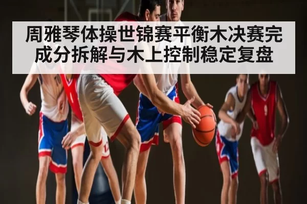 周雅琴体操世锦赛平衡木决赛完成分拆解与木上控制稳定复盘