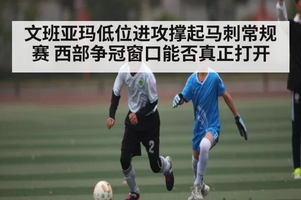 文班亚玛低位进攻撑起马刺常规赛 西部争冠窗口能否真正打开