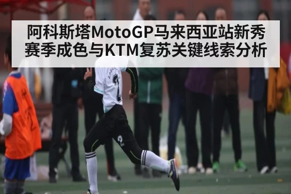阿科斯塔MotoGP马来西亚站新秀赛季成色与KTM复苏关键线索分析