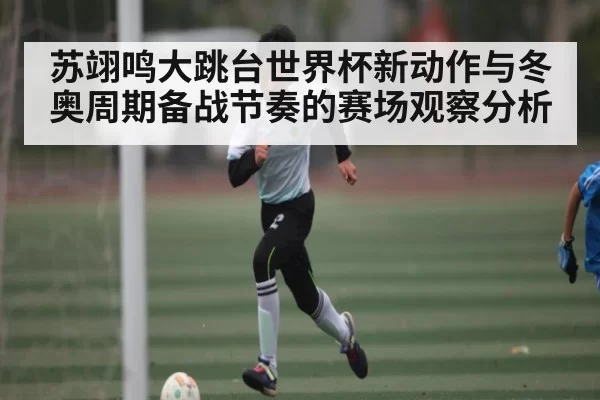 苏翊鸣大跳台世界杯新动作与冬奥周期备战节奏的赛场观察分析